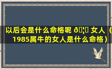 以后会是什么命格呢 🦟 女人（1985属牛的女人是什么命格）